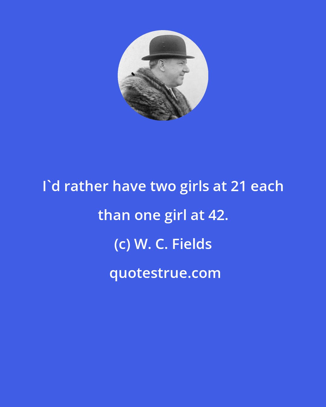 W. C. Fields: I'd rather have two girls at 21 each than one girl at 42.
