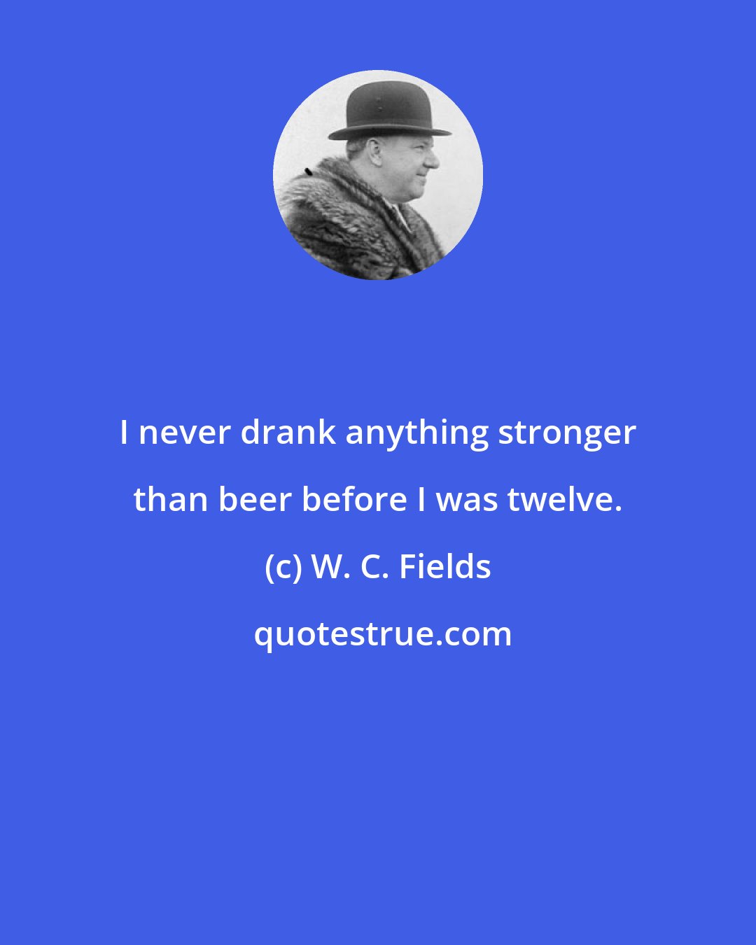 W. C. Fields: I never drank anything stronger than beer before I was twelve.