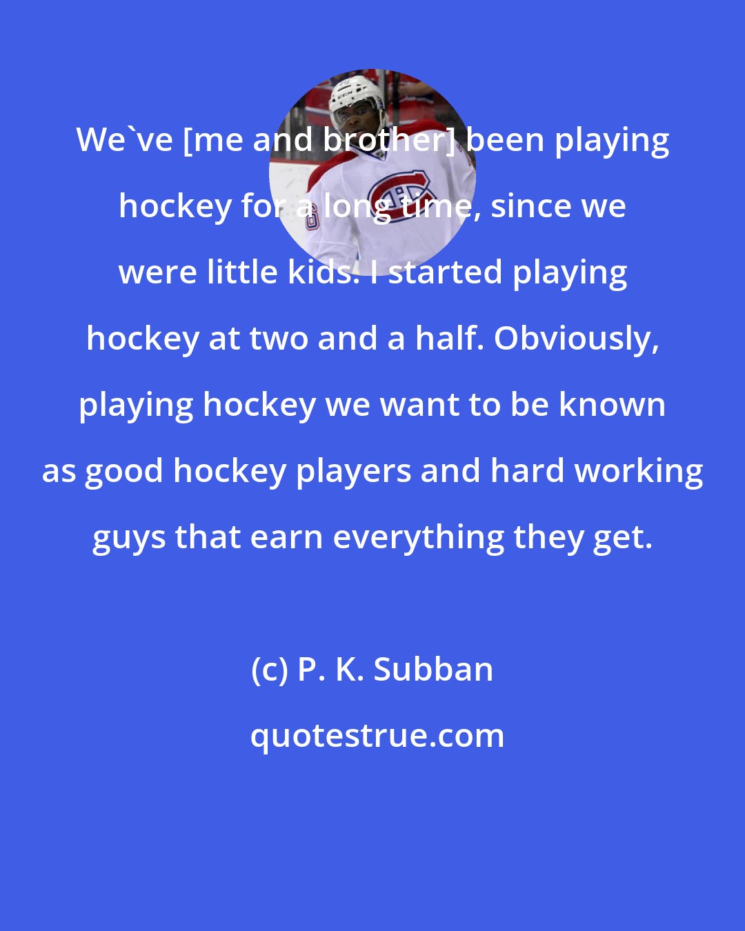P. K. Subban: We've [me and brother] been playing hockey for a long time, since we were little kids. I started playing hockey at two and a half. Obviously, playing hockey we want to be known as good hockey players and hard working guys that earn everything they get.