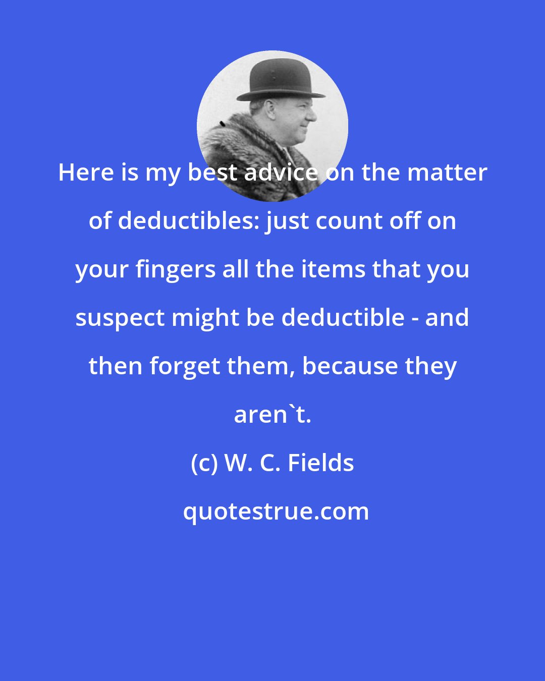 W. C. Fields: Here is my best advice on the matter of deductibles: just count off on your fingers all the items that you suspect might be deductible - and then forget them, because they aren't.