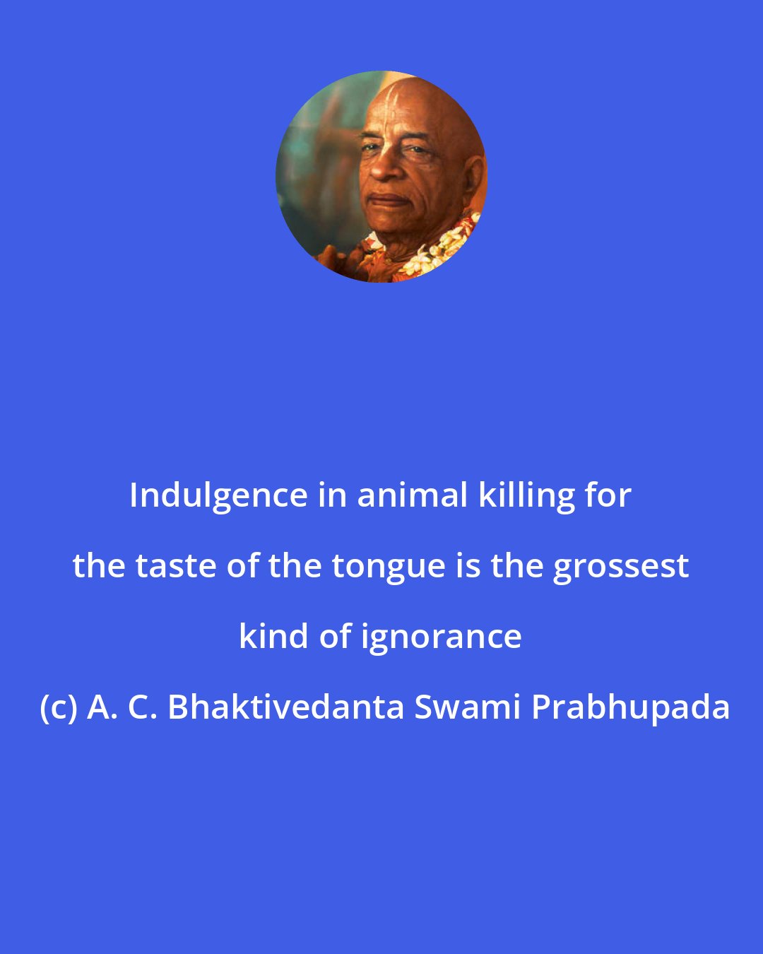A. C. Bhaktivedanta Swami Prabhupada: Indulgence in animal killing for the taste of the tongue is the grossest kind of ignorance