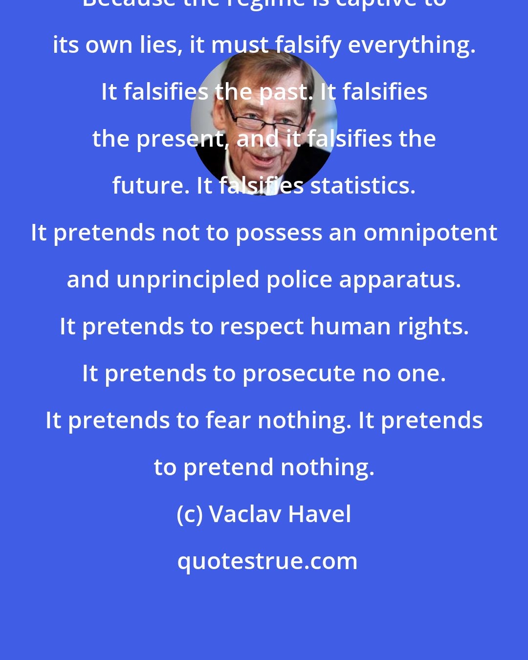 Vaclav Havel: Because the regime is captive to its own lies, it must falsify everything. It falsifies the past. It falsifies the present, and it falsifies the future. It falsifies statistics. It pretends not to possess an omnipotent and unprincipled police apparatus. It pretends to respect human rights. It pretends to prosecute no one. It pretends to fear nothing. It pretends to pretend nothing.