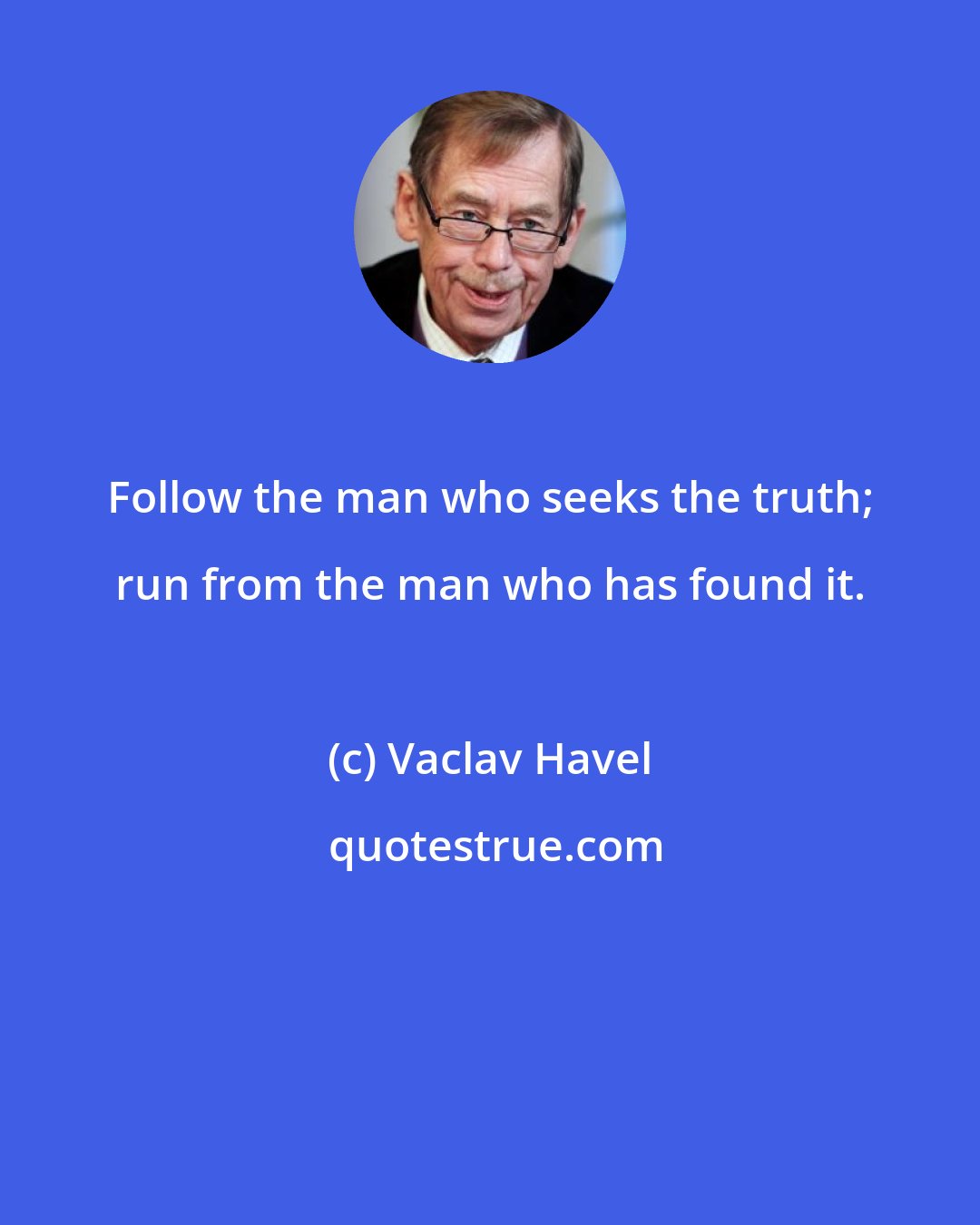 Vaclav Havel: Follow the man who seeks the truth; run from the man who has found it.