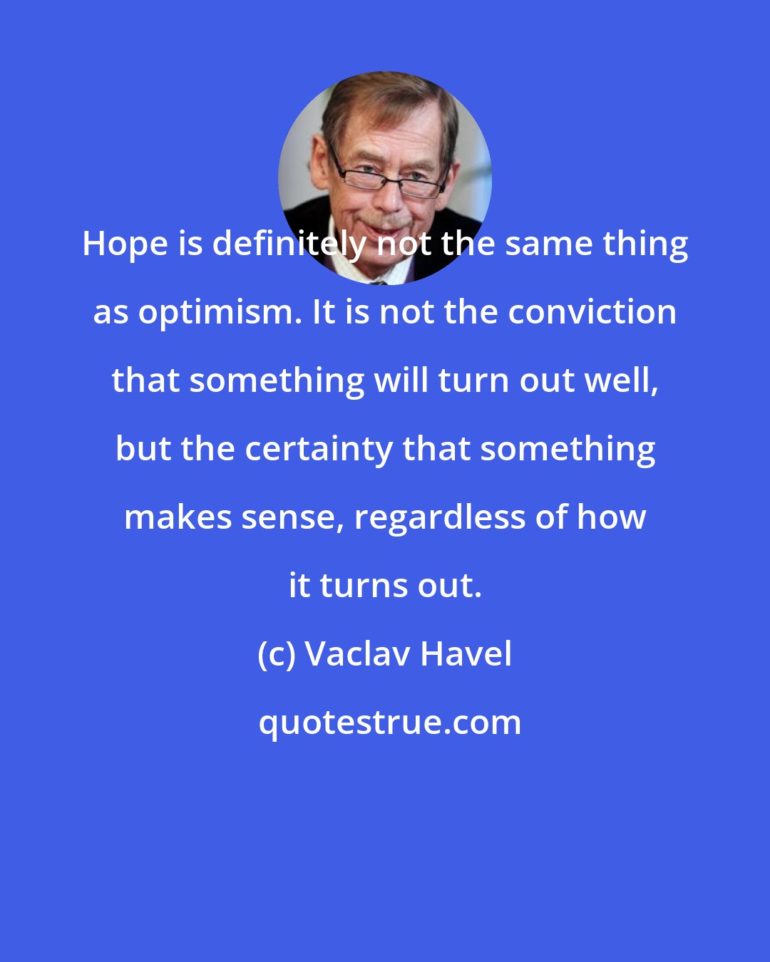 Vaclav Havel: Hope is definitely not the same thing as optimism. It is not the conviction that something will turn out well, but the certainty that something makes sense, regardless of how it turns out.