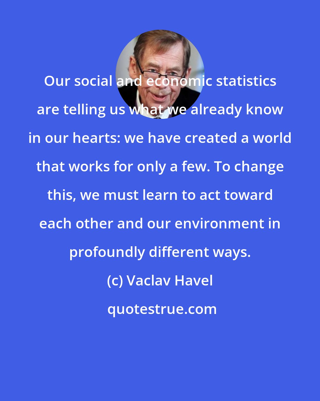 Vaclav Havel: Our social and economic statistics are telling us what we already know in our hearts: we have created a world that works for only a few. To change this, we must learn to act toward each other and our environment in profoundly different ways.