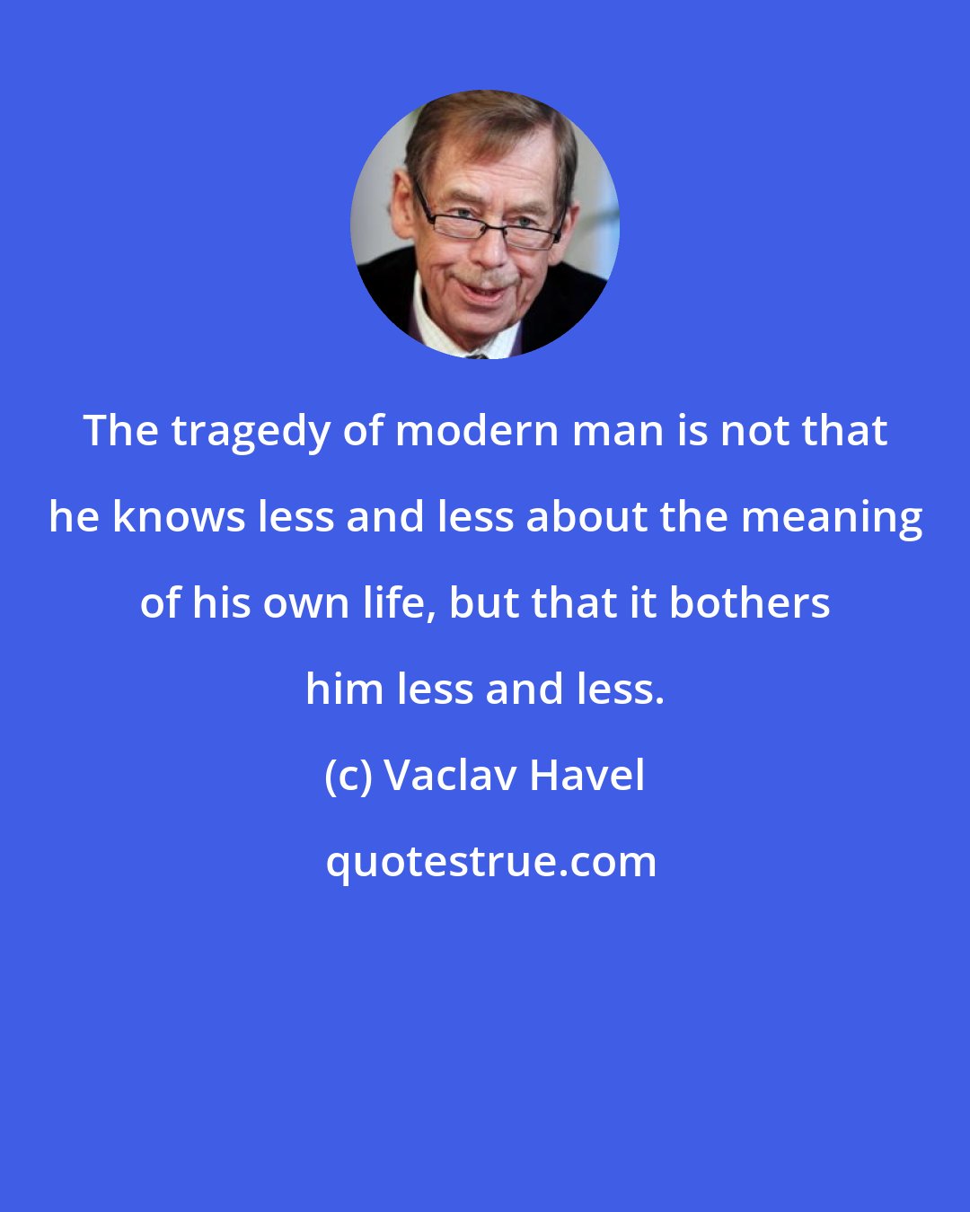 Vaclav Havel: The tragedy of modern man is not that he knows less and less about the meaning of his own life, but that it bothers him less and less.