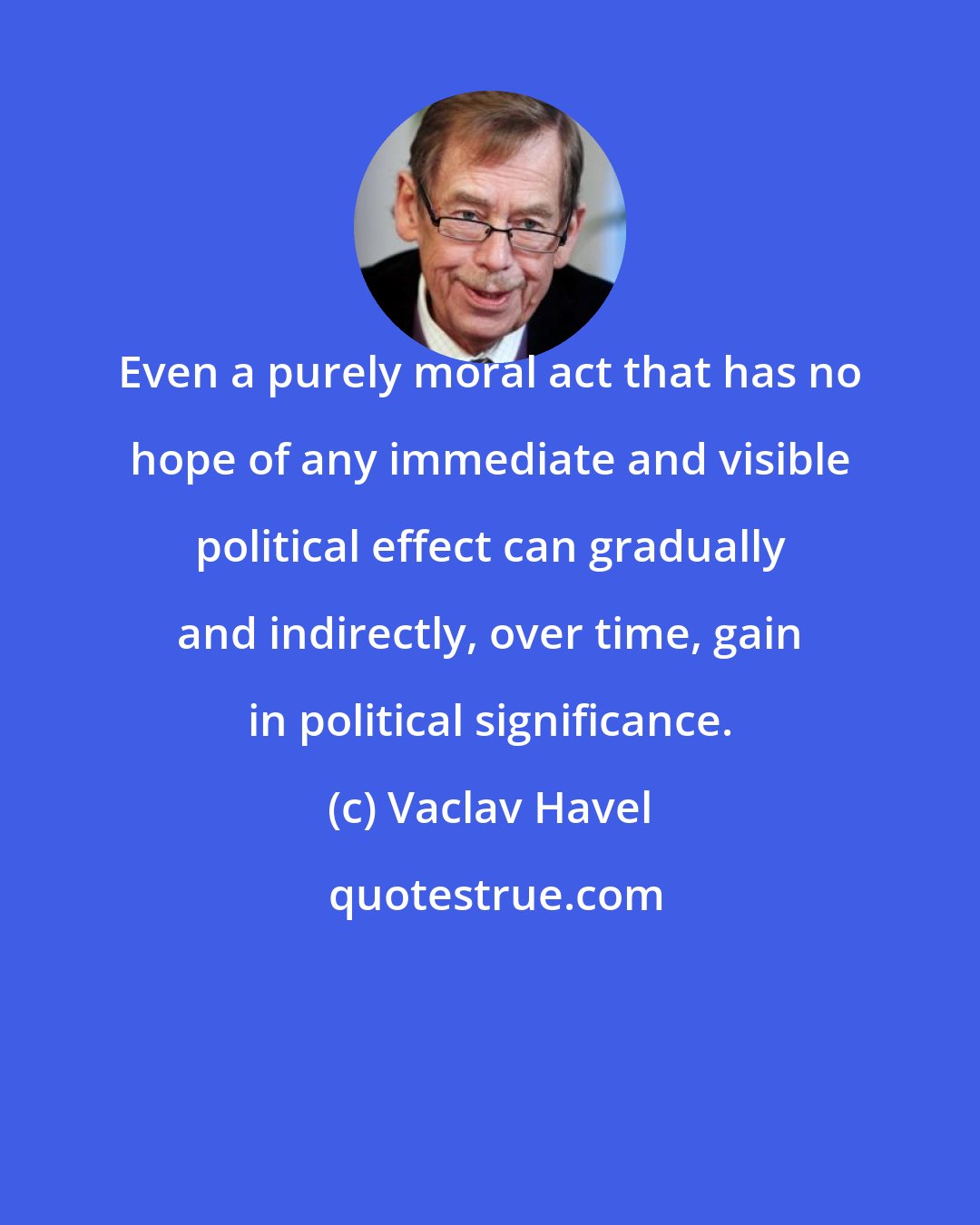Vaclav Havel: Even a purely moral act that has no hope of any immediate and visible political effect can gradually and indirectly, over time, gain in political significance.