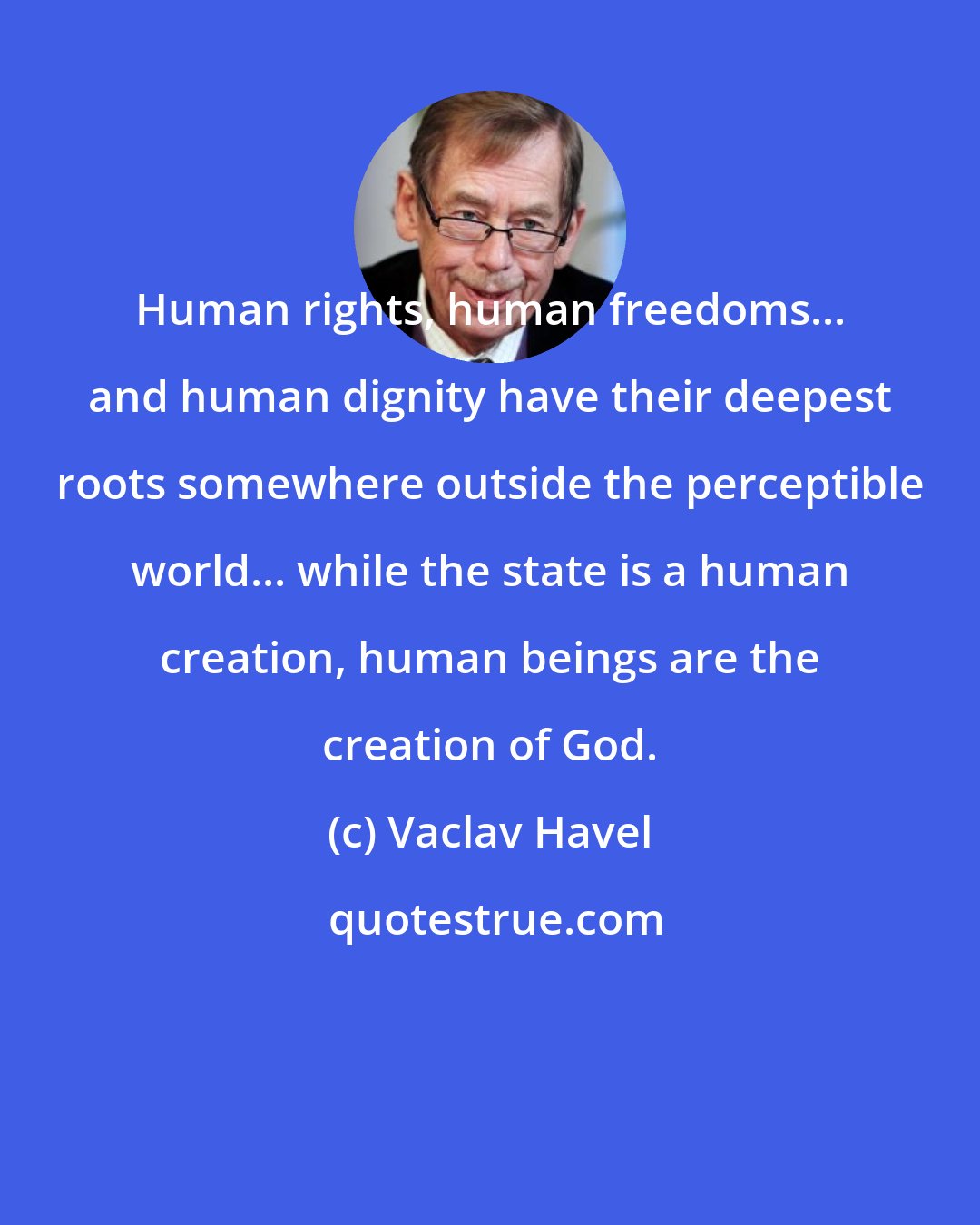 Vaclav Havel: Human rights, human freedoms... and human dignity have their deepest roots somewhere outside the perceptible world... while the state is a human creation, human beings are the creation of God.