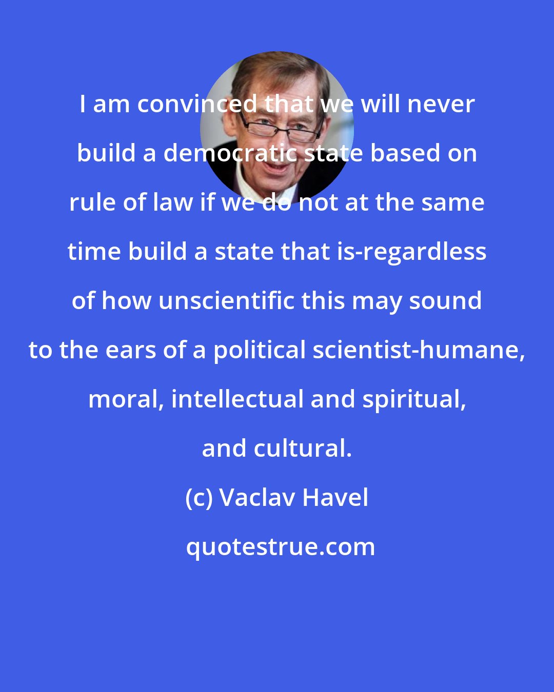 Vaclav Havel: I am convinced that we will never build a democratic state based on rule of law if we do not at the same time build a state that is-regardless of how unscientific this may sound to the ears of a political scientist-humane, moral, intellectual and spiritual, and cultural.