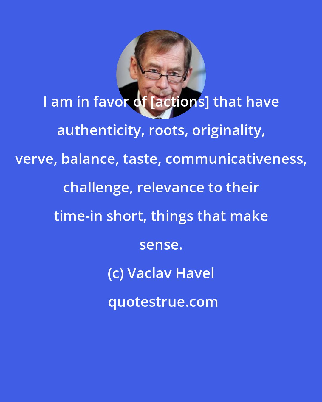 Vaclav Havel: I am in favor of [actions] that have authenticity, roots, originality, verve, balance, taste, communicativeness, challenge, relevance to their time-in short, things that make sense.