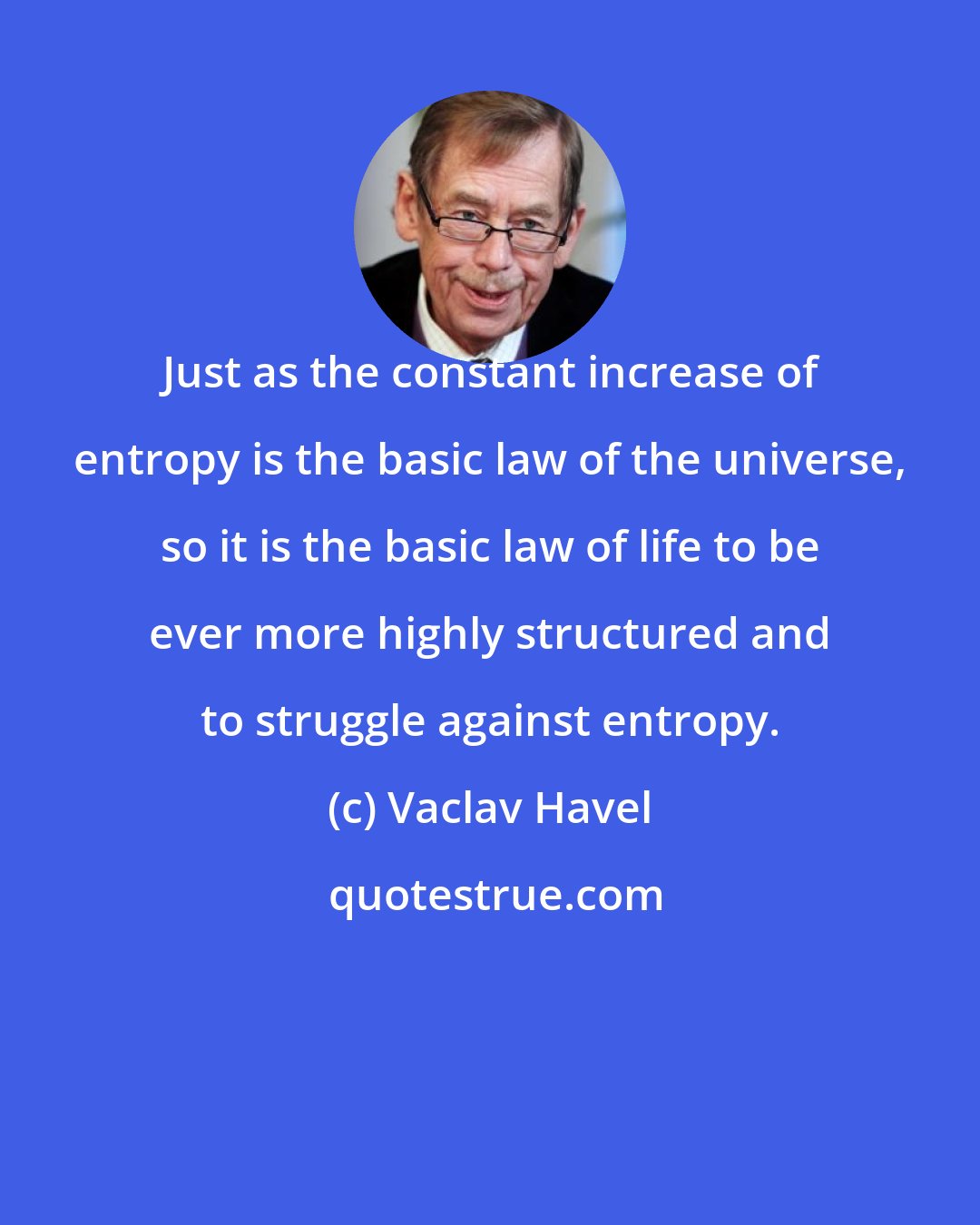 Vaclav Havel: Just as the constant increase of entropy is the basic law of the universe, so it is the basic law of life to be ever more highly structured and to struggle against entropy.
