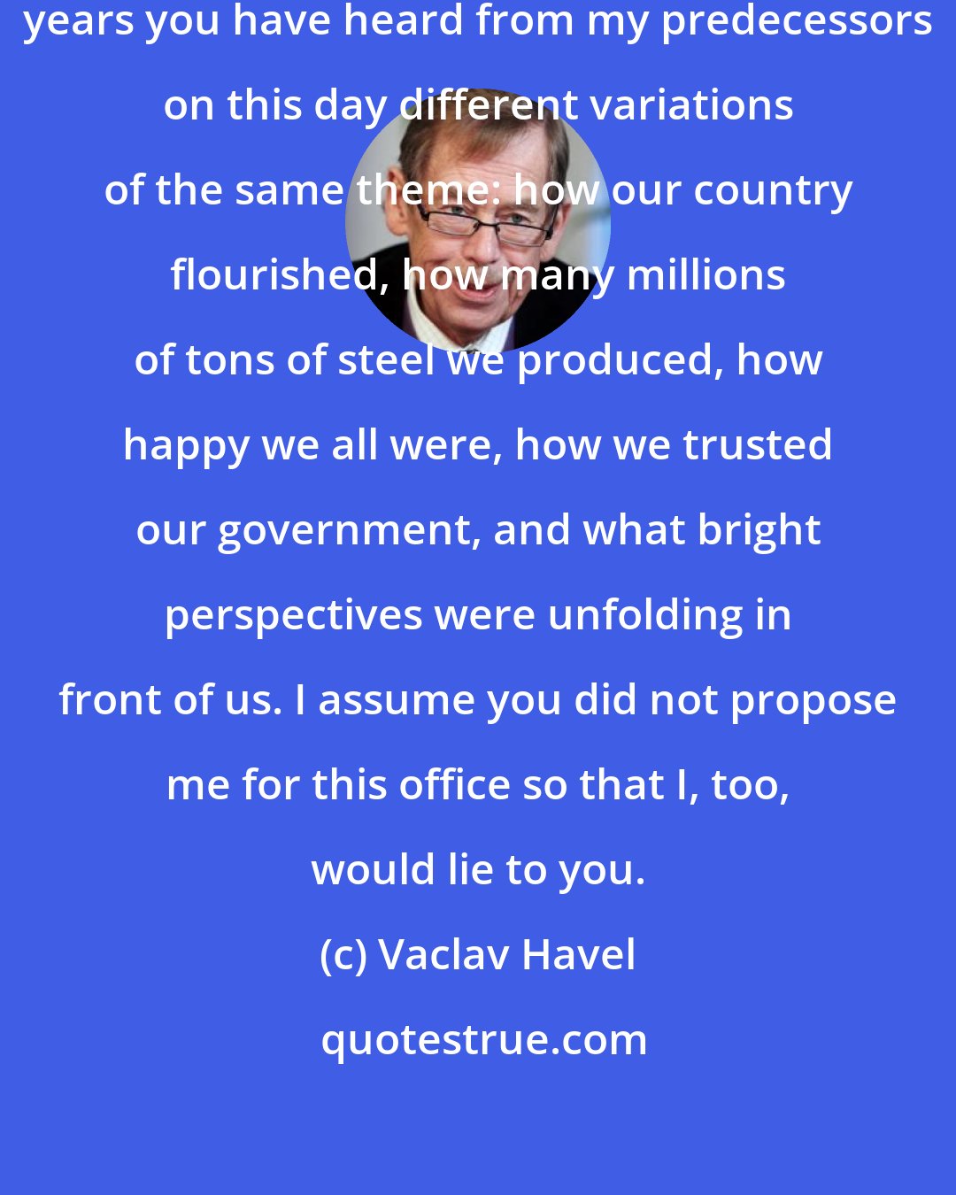 Vaclav Havel: My dear fellow citizens: For forty years you have heard from my predecessors on this day different variations of the same theme: how our country flourished, how many millions of tons of steel we produced, how happy we all were, how we trusted our government, and what bright perspectives were unfolding in front of us. I assume you did not propose me for this office so that I, too, would lie to you.