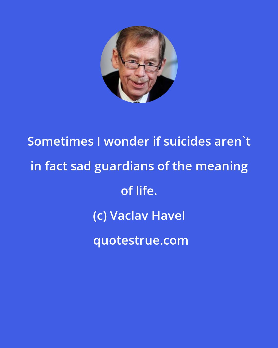 Vaclav Havel: Sometimes I wonder if suicides aren't in fact sad guardians of the meaning of life.