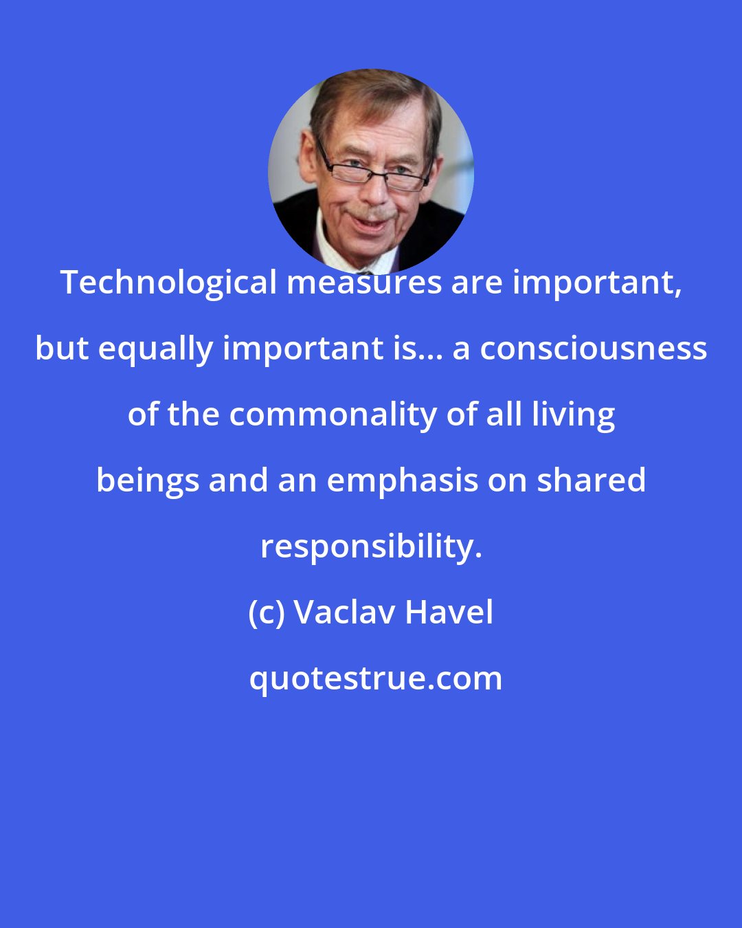 Vaclav Havel: Technological measures are important, but equally important is... a consciousness of the commonality of all living beings and an emphasis on shared responsibility.