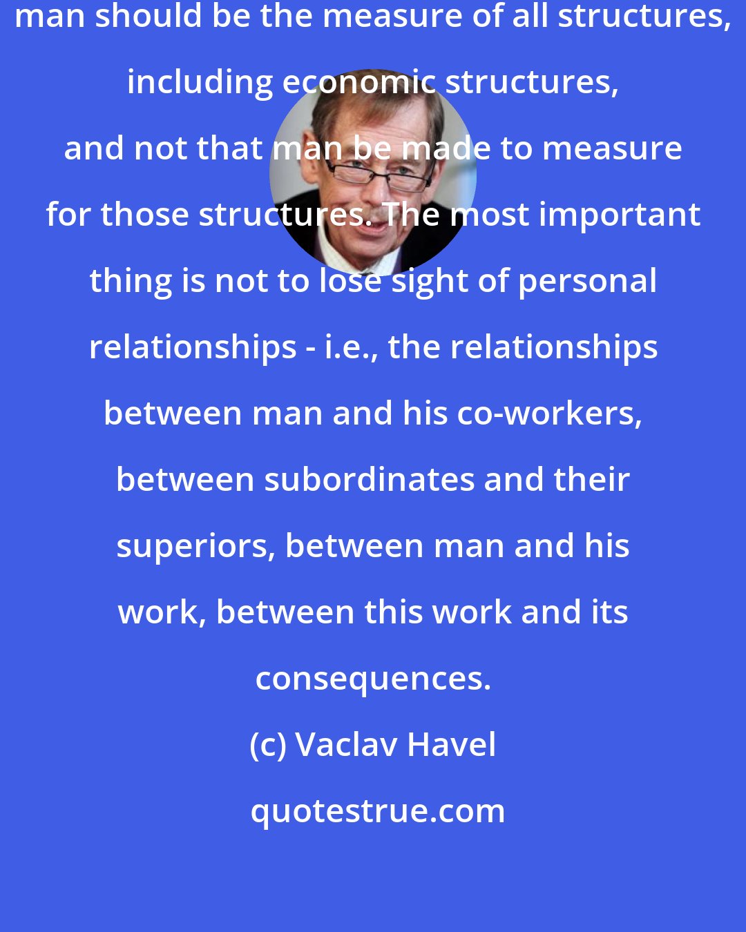 Vaclav Havel: The most important thing is that man should be the measure of all structures, including economic structures, and not that man be made to measure for those structures. The most important thing is not to lose sight of personal relationships - i.e., the relationships between man and his co-workers, between subordinates and their superiors, between man and his work, between this work and its consequences.