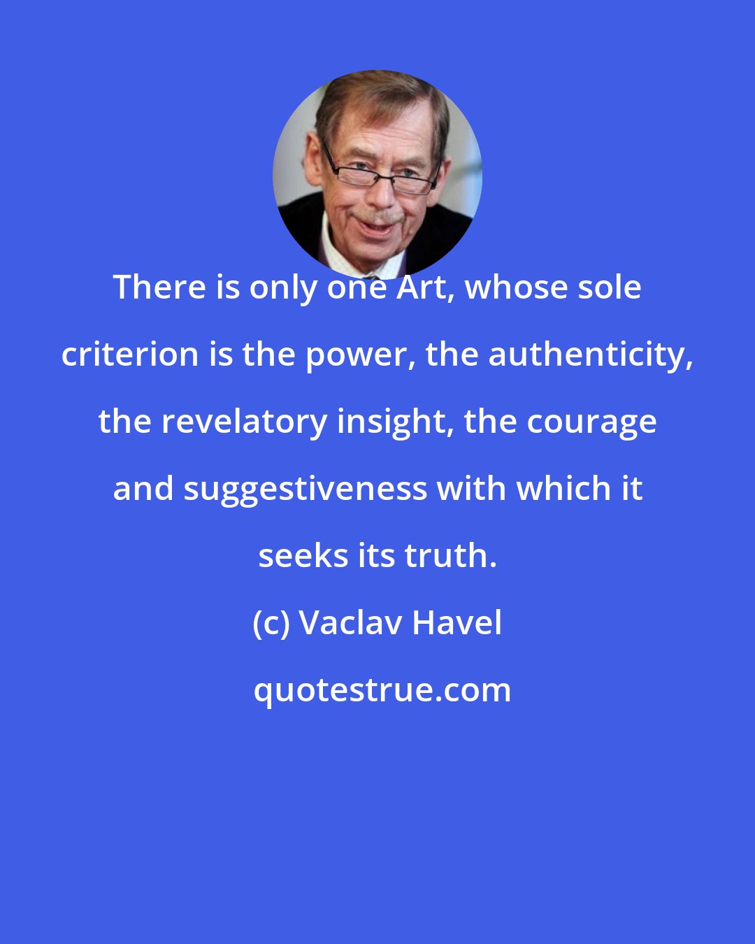 Vaclav Havel: There is only one Art, whose sole criterion is the power, the authenticity, the revelatory insight, the courage and suggestiveness with which it seeks its truth.