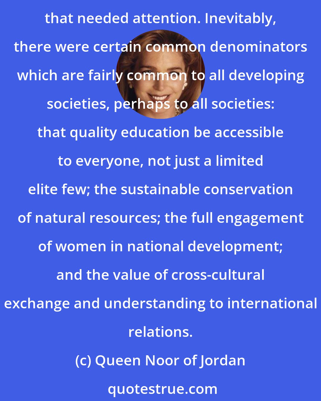 Queen Noor of Jordan: I spent the first years working in Jordan trying to learn as much as I could about what was taking place in the country, about where there were gaps in the development process that needed attention. Inevitably, there were certain common denominators which are fairly common to all developing societies, perhaps to all societies: that quality education be accessible to everyone, not just a limited elite few; the sustainable conservation of natural resources; the full engagement of women in national development; and the value of cross-cultural exchange and understanding to international relations.