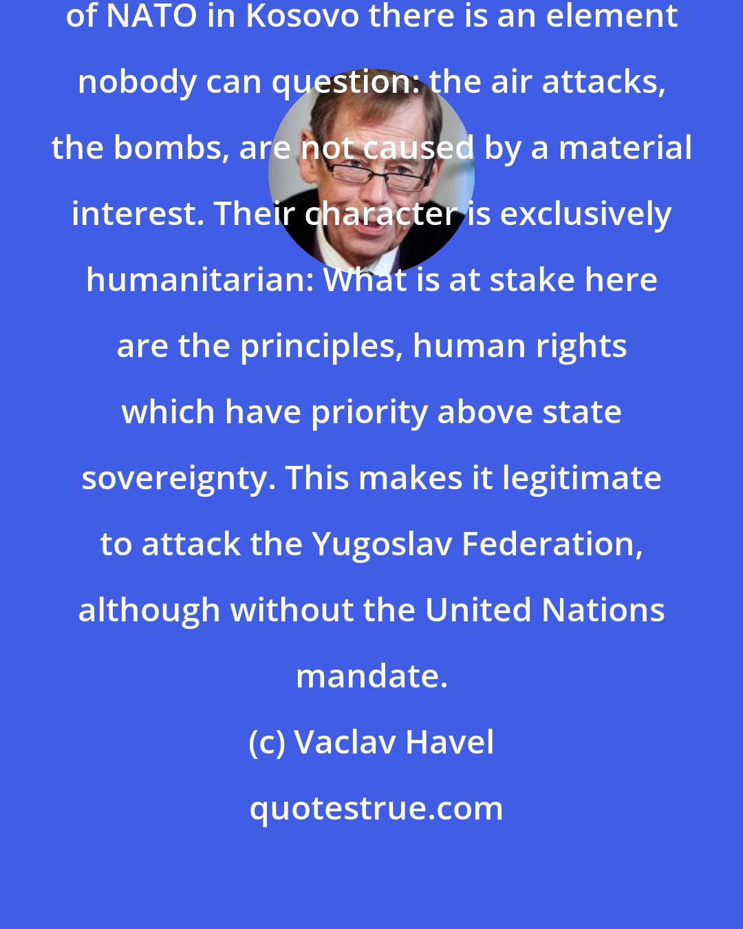 Vaclav Havel: I believe that during the intervention of NATO in Kosovo there is an element nobody can question: the air attacks, the bombs, are not caused by a material interest. Their character is exclusively humanitarian: What is at stake here are the principles, human rights which have priority above state sovereignty. This makes it legitimate to attack the Yugoslav Federation, although without the United Nations mandate.
