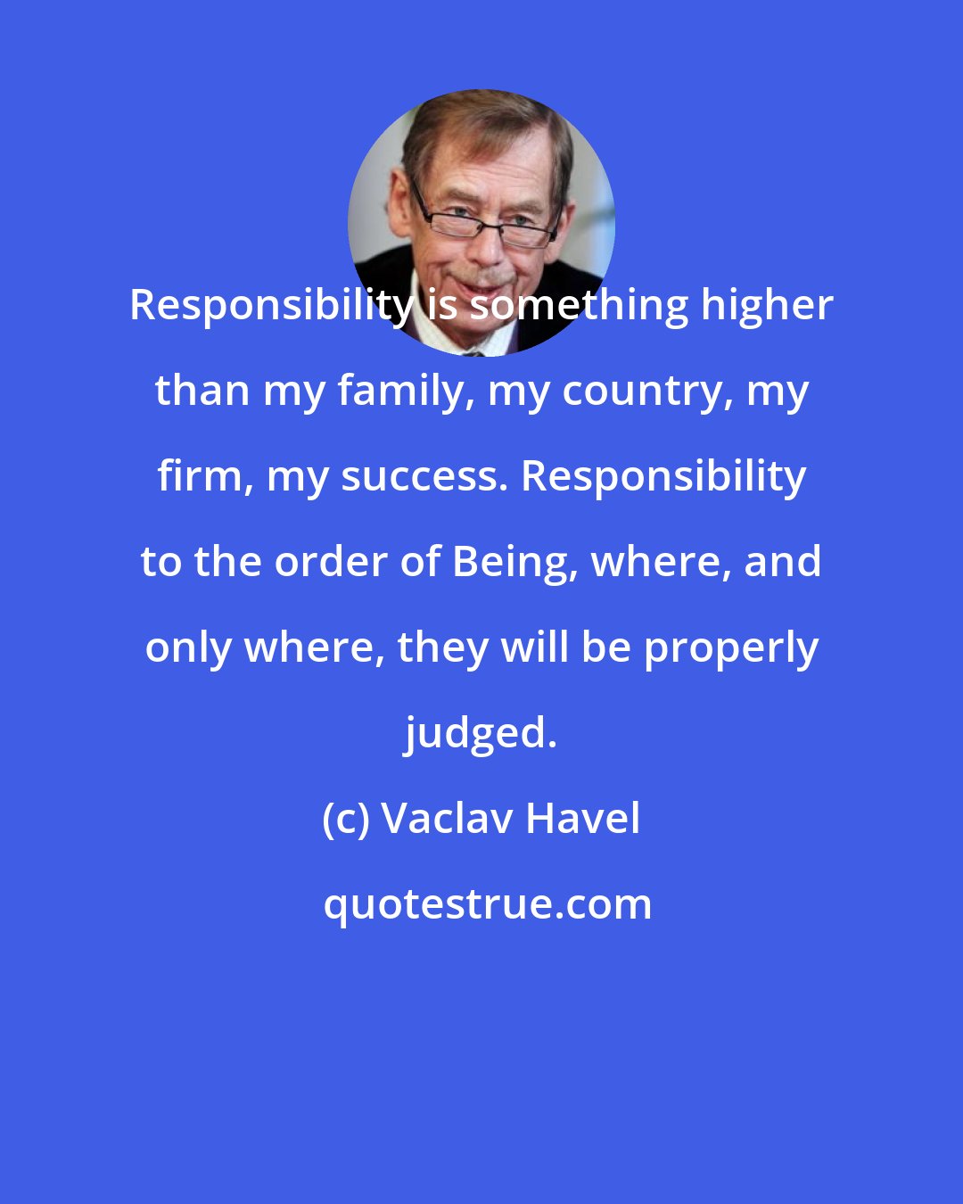 Vaclav Havel: Responsibility is something higher than my family, my country, my firm, my success. Responsibility to the order of Being, where, and only where, they will be properly judged.