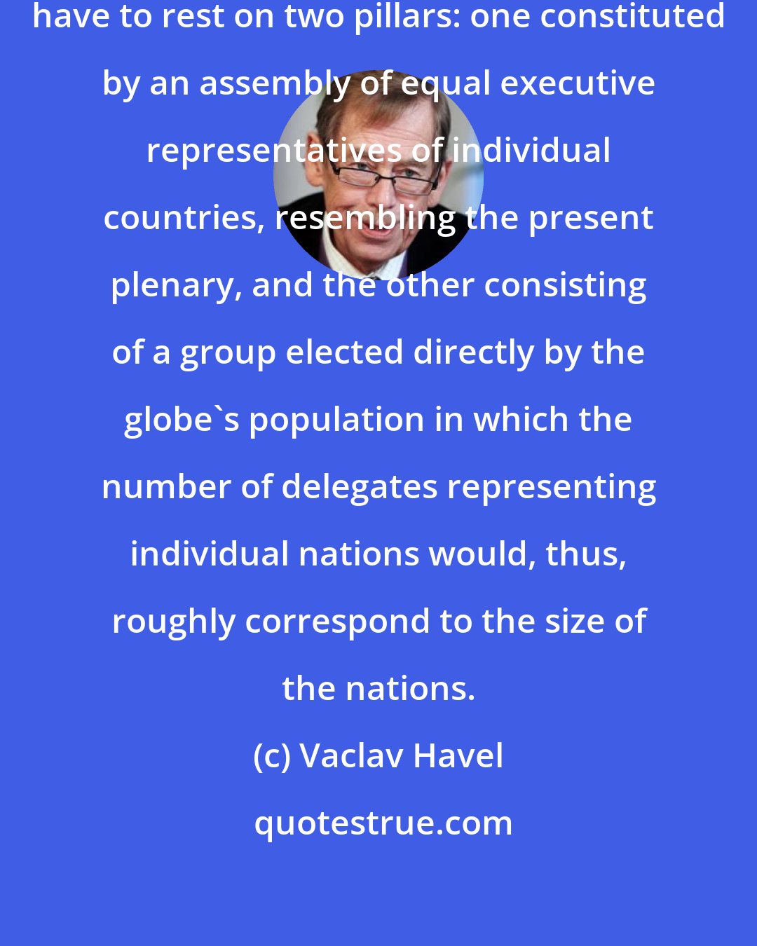 Vaclav Havel: The United Nations would probably have to rest on two pillars: one constituted by an assembly of equal executive representatives of individual countries, resembling the present plenary, and the other consisting of a group elected directly by the globe's population in which the number of delegates representing individual nations would, thus, roughly correspond to the size of the nations.