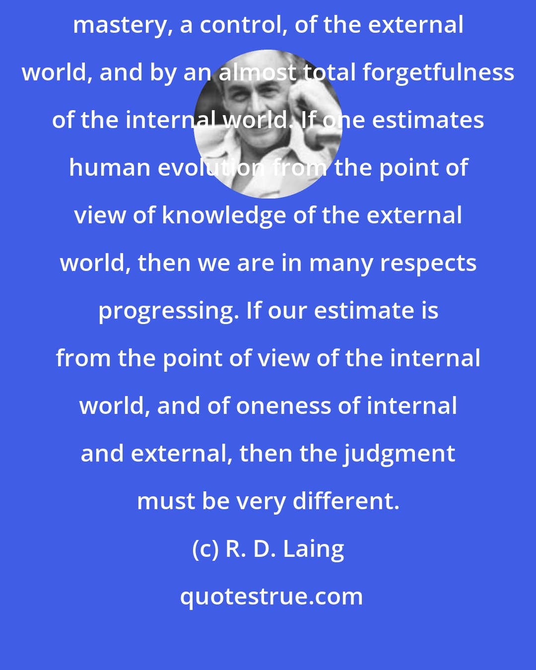 R. D. Laing: Our time has been distinguished, more than by anything else, by a mastery, a control, of the external world, and by an almost total forgetfulness of the internal world. If one estimates human evolution from the point of view of knowledge of the external world, then we are in many respects progressing. If our estimate is from the point of view of the internal world, and of oneness of internal and external, then the judgment must be very different.