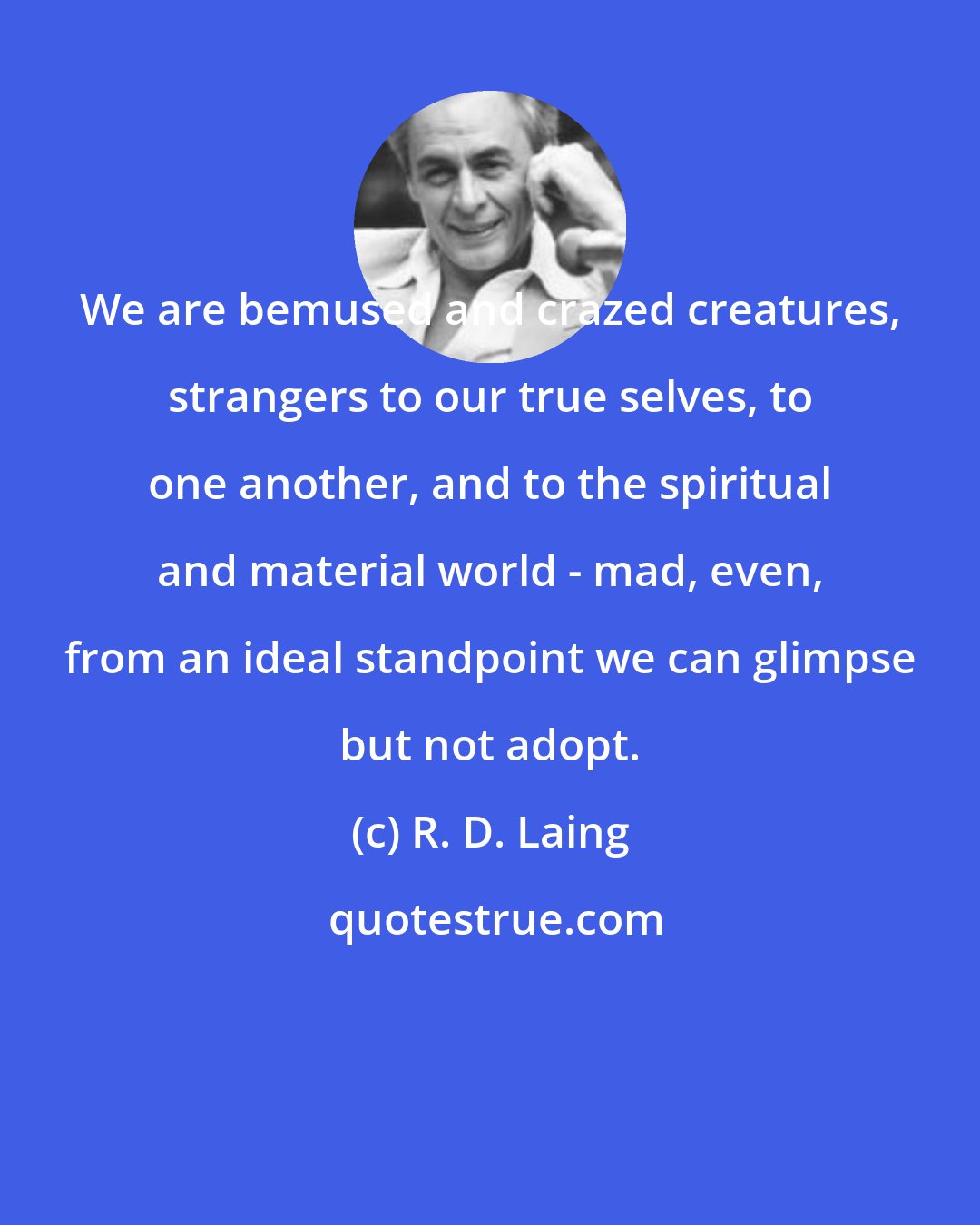 R. D. Laing: We are bemused and crazed creatures, strangers to our true selves, to one another, and to the spiritual and material world - mad, even, from an ideal standpoint we can glimpse but not adopt.