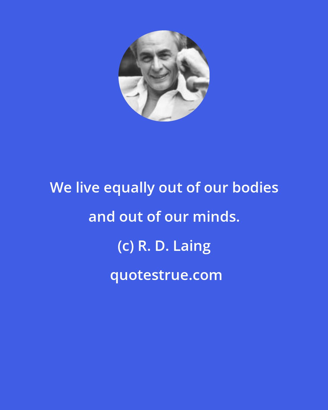 R. D. Laing: We live equally out of our bodies and out of our minds.
