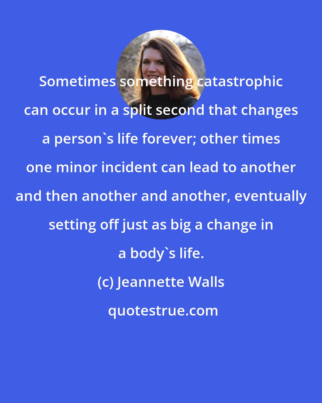 Jeannette Walls: Sometimes something catastrophic can occur in a split second that changes a person's life forever; other times one minor incident can lead to another and then another and another, eventually setting off just as big a change in a body's life.