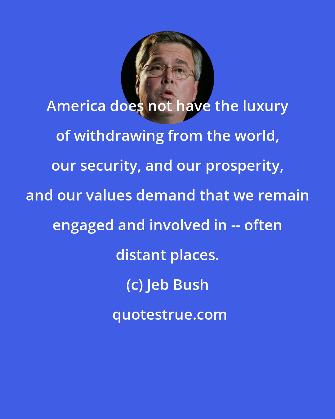 Jeb Bush: America does not have the luxury of withdrawing from the world, our security, and our prosperity, and our values demand that we remain engaged and involved in -- often distant places.