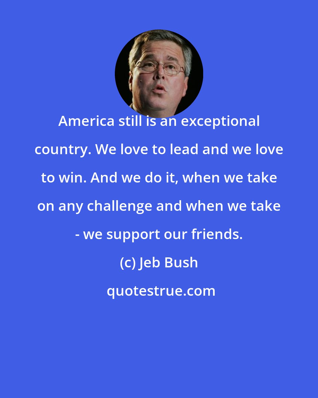 Jeb Bush: America still is an exceptional country. We love to lead and we love to win. And we do it, when we take on any challenge and when we take - we support our friends.