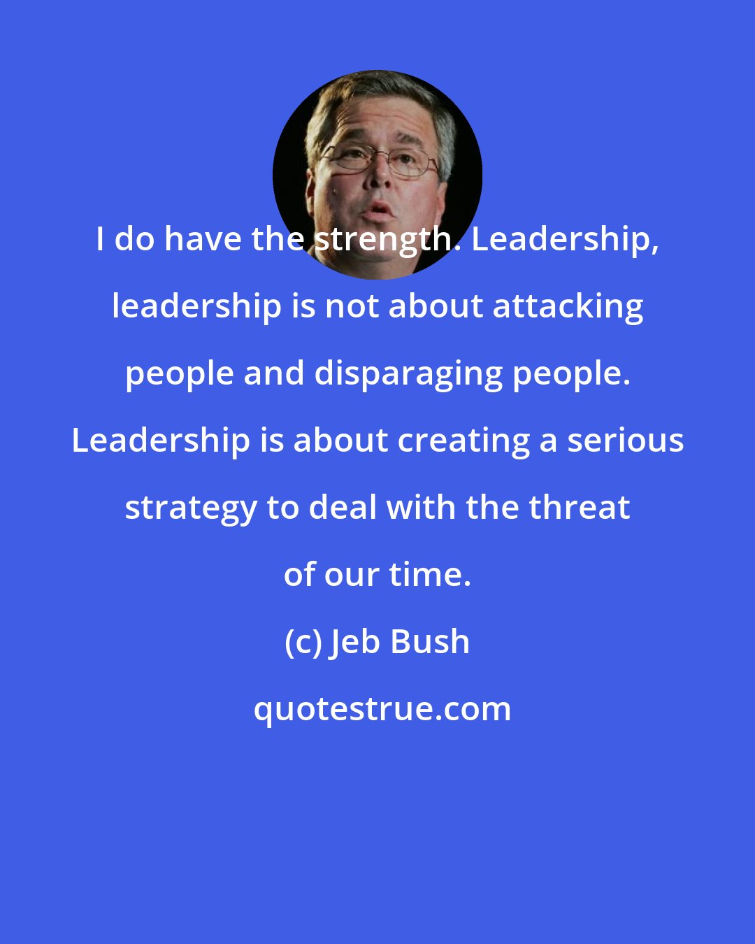 Jeb Bush: I do have the strength. Leadership, leadership is not about attacking people and disparaging people. Leadership is about creating a serious strategy to deal with the threat of our time.
