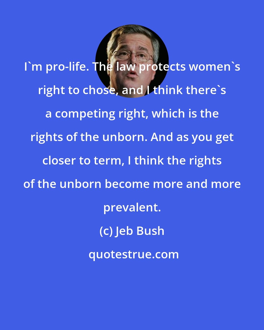 Jeb Bush: I'm pro-life. The law protects women's right to chose, and I think there's a competing right, which is the rights of the unborn. And as you get closer to term, I think the rights of the unborn become more and more prevalent.