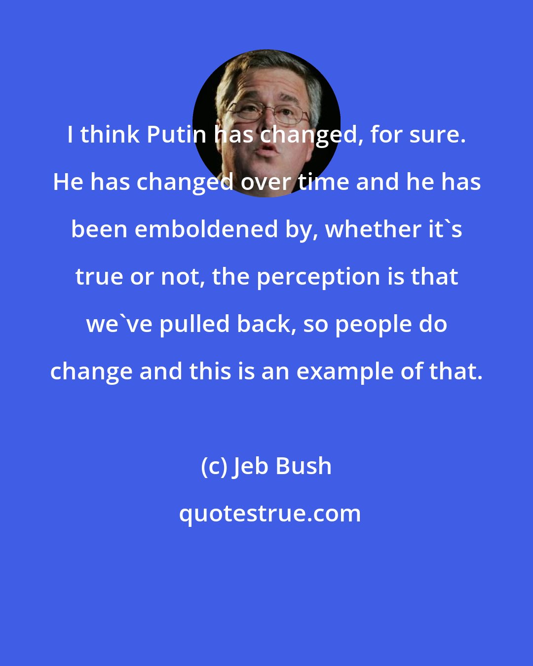 Jeb Bush: I think Putin has changed, for sure. He has changed over time and he has been emboldened by, whether it's true or not, the perception is that we've pulled back, so people do change and this is an example of that.