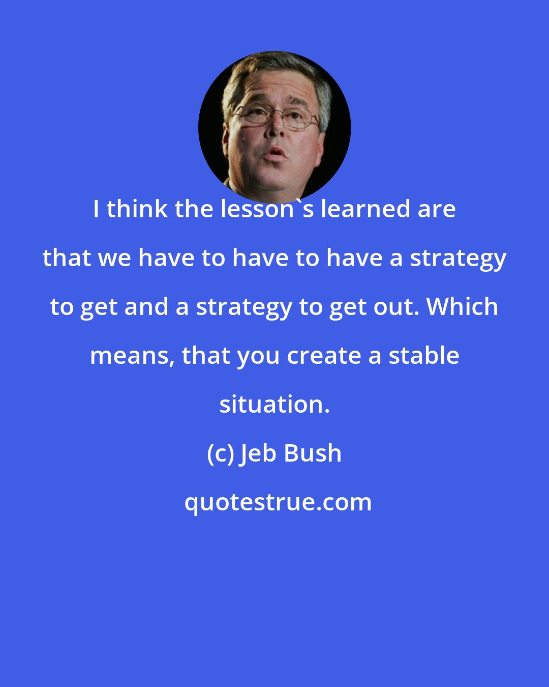 Jeb Bush: I think the lesson's learned are that we have to have to have a strategy to get and a strategy to get out. Which means, that you create a stable situation.