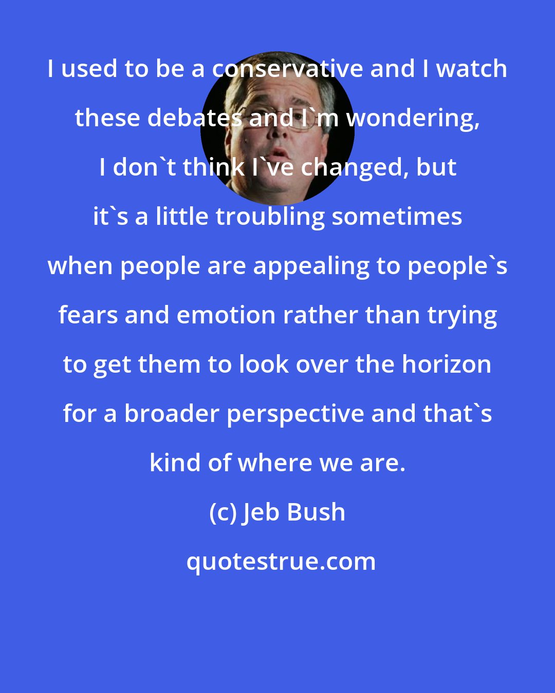 Jeb Bush: I used to be a conservative and I watch these debates and I'm wondering, I don't think I've changed, but it's a little troubling sometimes when people are appealing to people's fears and emotion rather than trying to get them to look over the horizon for a broader perspective and that's kind of where we are.