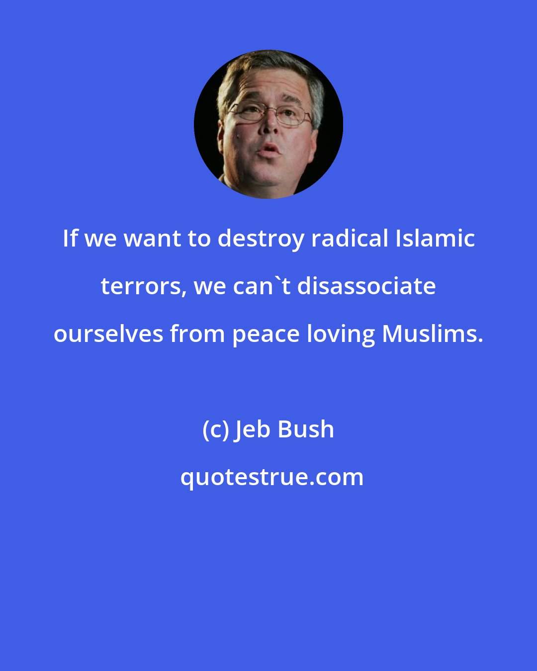 Jeb Bush: If we want to destroy radical Islamic terrors, we can't disassociate ourselves from peace loving Muslims.