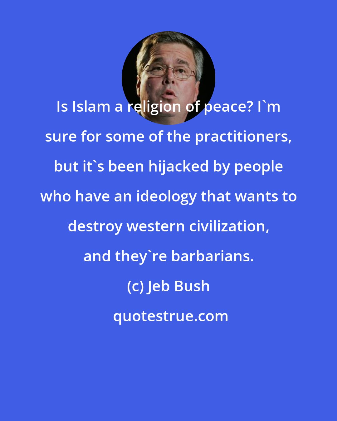 Jeb Bush: Is Islam a religion of peace? I'm sure for some of the practitioners, but it's been hijacked by people who have an ideology that wants to destroy western civilization, and they're barbarians.