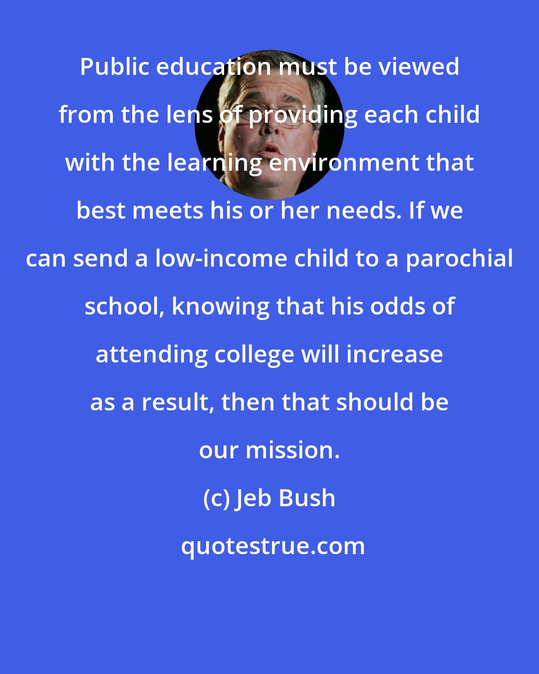 Jeb Bush: Public education must be viewed from the lens of providing each child with the learning environment that best meets his or her needs. If we can send a low-income child to a parochial school, knowing that his odds of attending college will increase as a result, then that should be our mission.