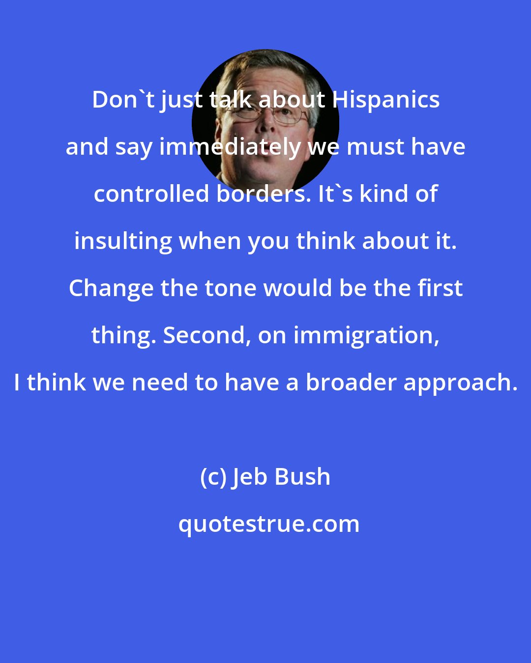 Jeb Bush: Don't just talk about Hispanics and say immediately we must have controlled borders. It's kind of insulting when you think about it. Change the tone would be the first thing. Second, on immigration, I think we need to have a broader approach.