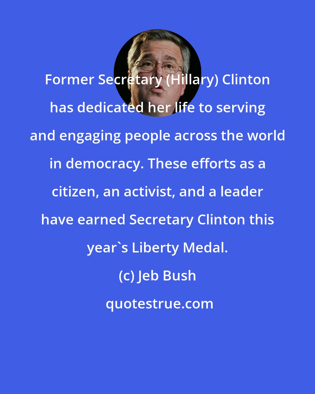 Jeb Bush: Former Secretary (Hillary) Clinton has dedicated her life to serving and engaging people across the world in democracy. These efforts as a citizen, an activist, and a leader have earned Secretary Clinton this year's Liberty Medal.