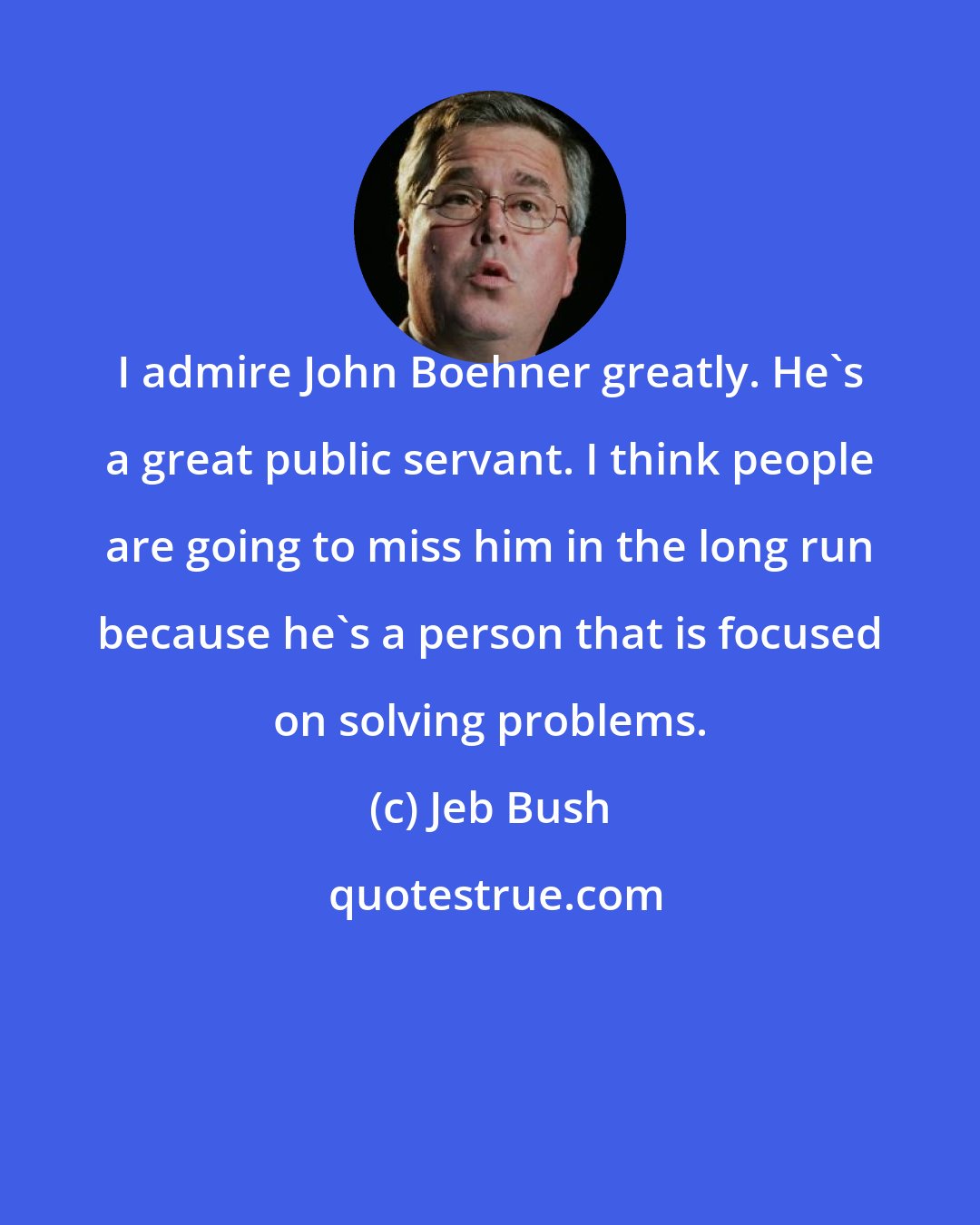 Jeb Bush: I admire John Boehner greatly. He's a great public servant. I think people are going to miss him in the long run because he's a person that is focused on solving problems.
