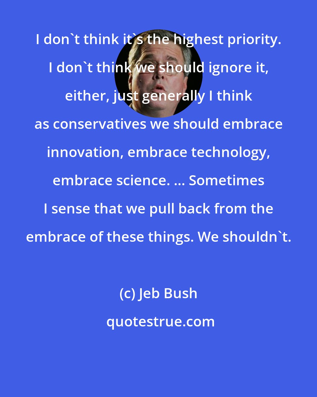 Jeb Bush: I don't think it's the highest priority. I don't think we should ignore it, either, just generally I think as conservatives we should embrace innovation, embrace technology, embrace science. ... Sometimes I sense that we pull back from the embrace of these things. We shouldn't.