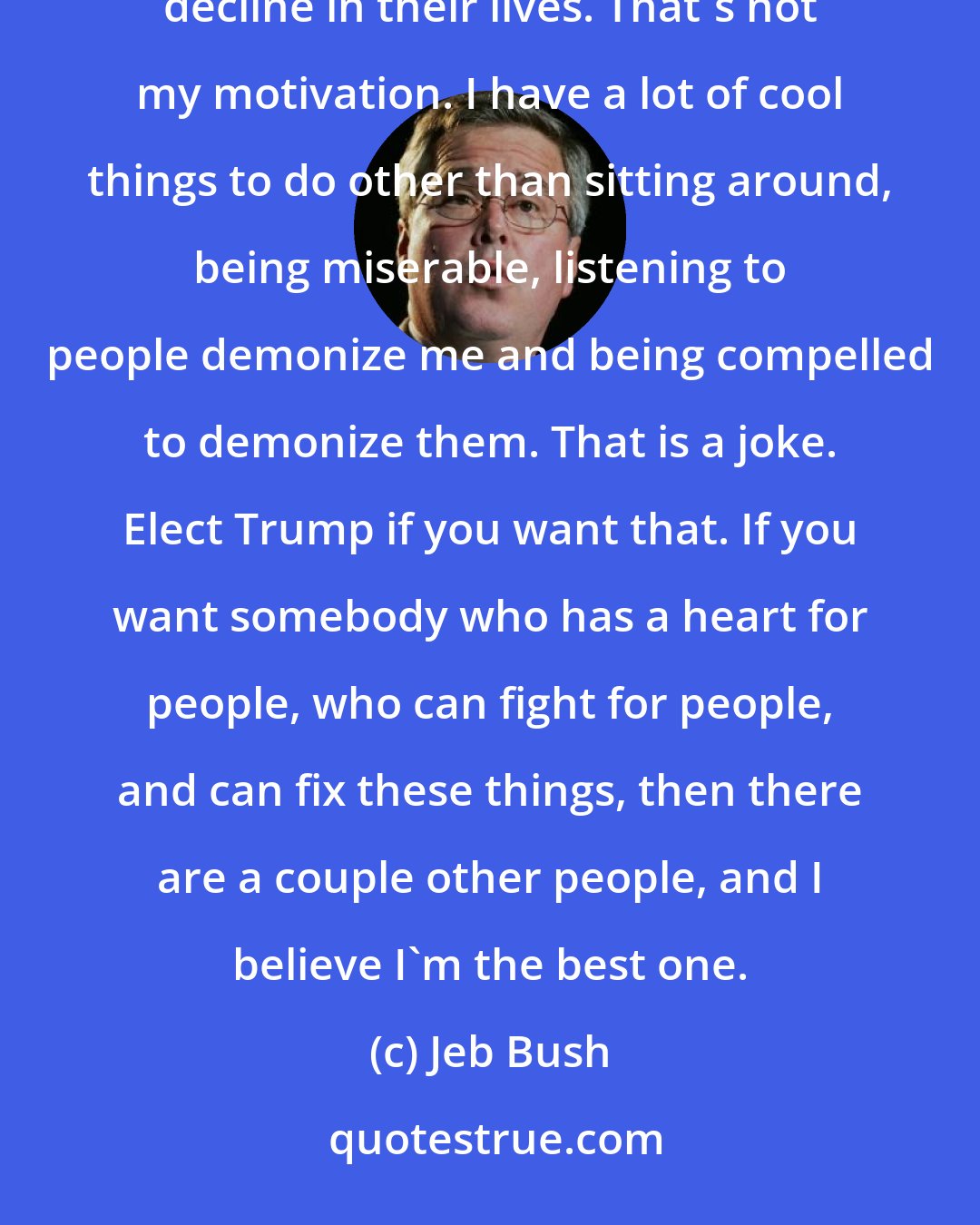 Jeb Bush: I don't want to be elected president to sit around and see gridlock just become so dominant that people literally decline in their lives. That's not my motivation. I have a lot of cool things to do other than sitting around, being miserable, listening to people demonize me and being compelled to demonize them. That is a joke. Elect Trump if you want that. If you want somebody who has a heart for people, who can fight for people, and can fix these things, then there are a couple other people, and I believe I'm the best one.