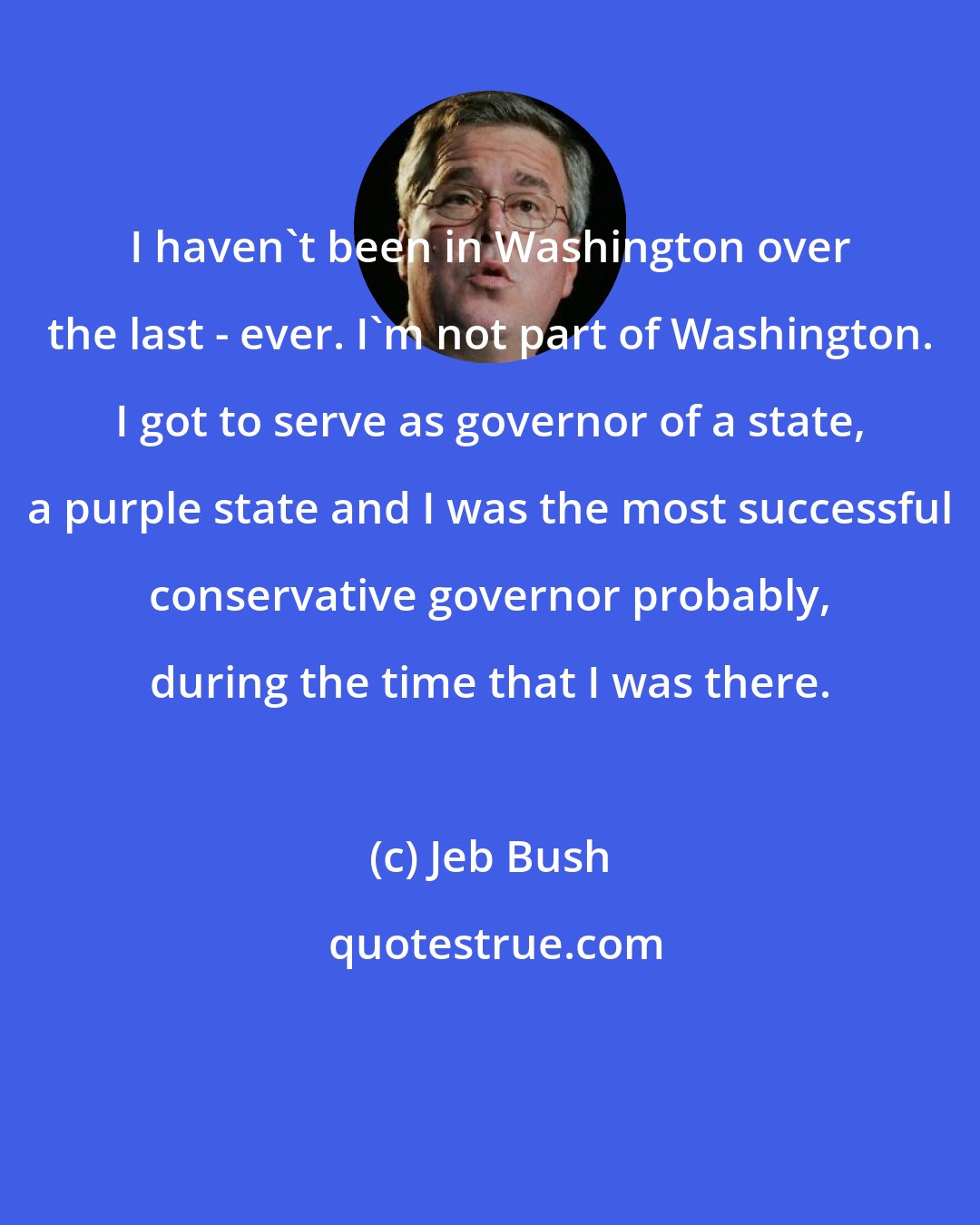 Jeb Bush: I haven't been in Washington over the last - ever. I'm not part of Washington. I got to serve as governor of a state, a purple state and I was the most successful conservative governor probably, during the time that I was there.