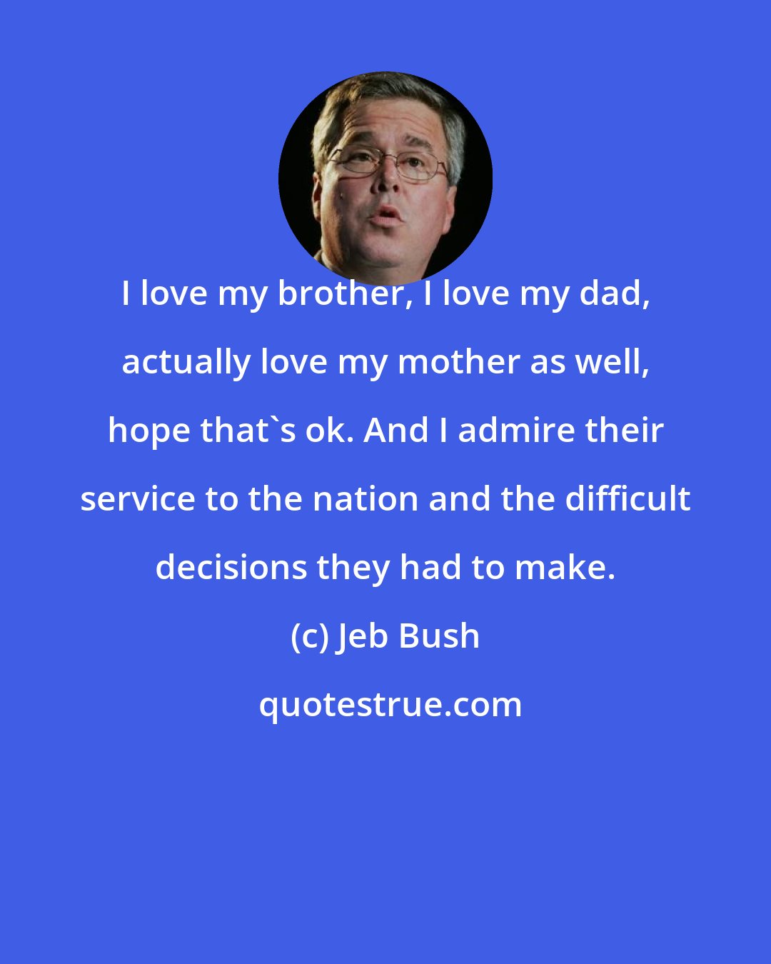Jeb Bush: I love my brother, I love my dad, actually love my mother as well, hope that's ok. And I admire their service to the nation and the difficult decisions they had to make.