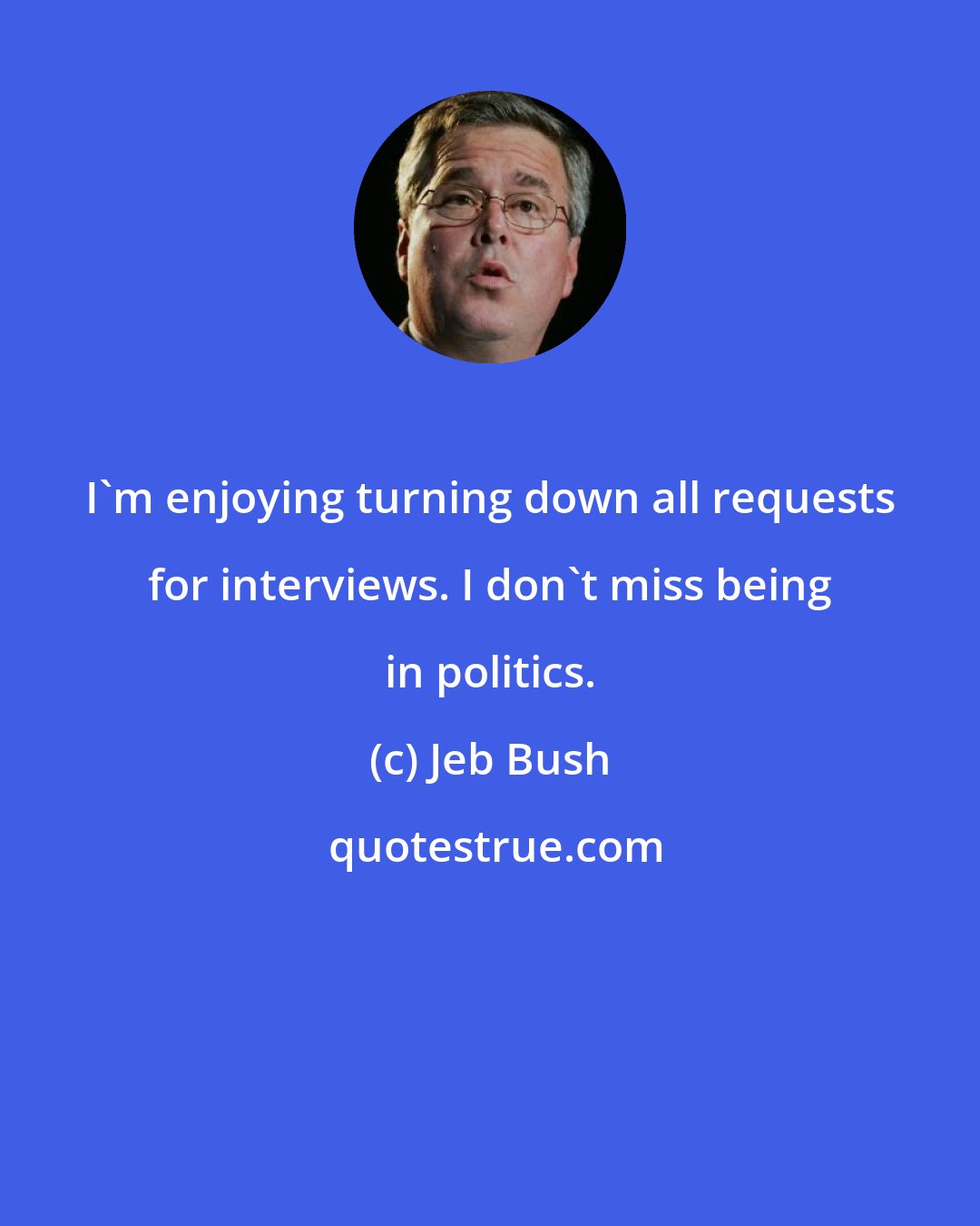 Jeb Bush: I'm enjoying turning down all requests for interviews. I don't miss being in politics.