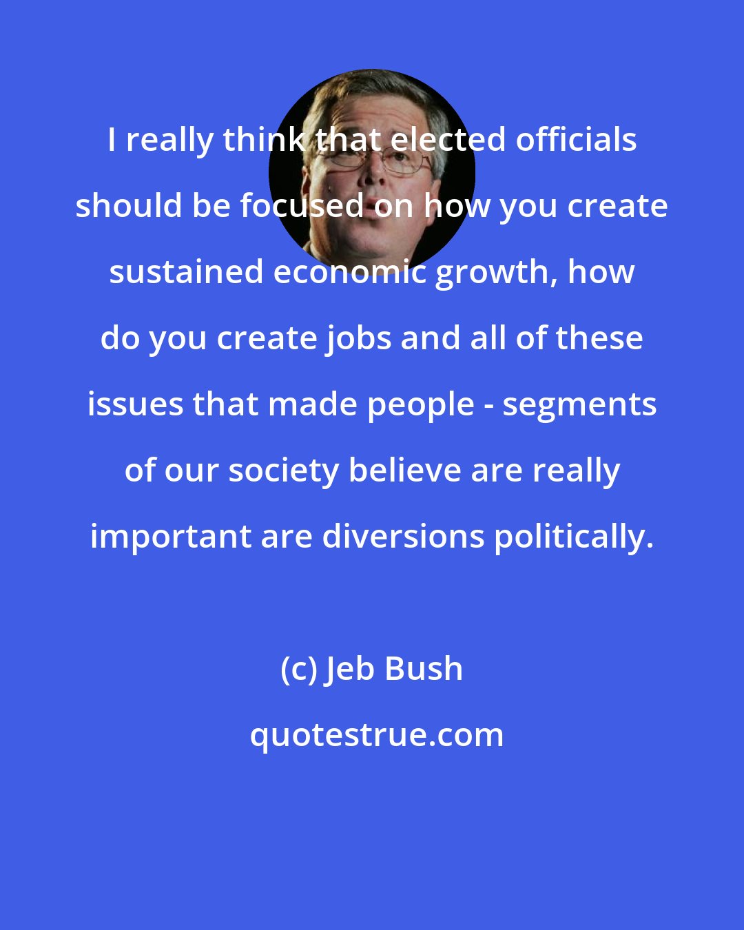 Jeb Bush: I really think that elected officials should be focused on how you create sustained economic growth, how do you create jobs and all of these issues that made people - segments of our society believe are really important are diversions politically.