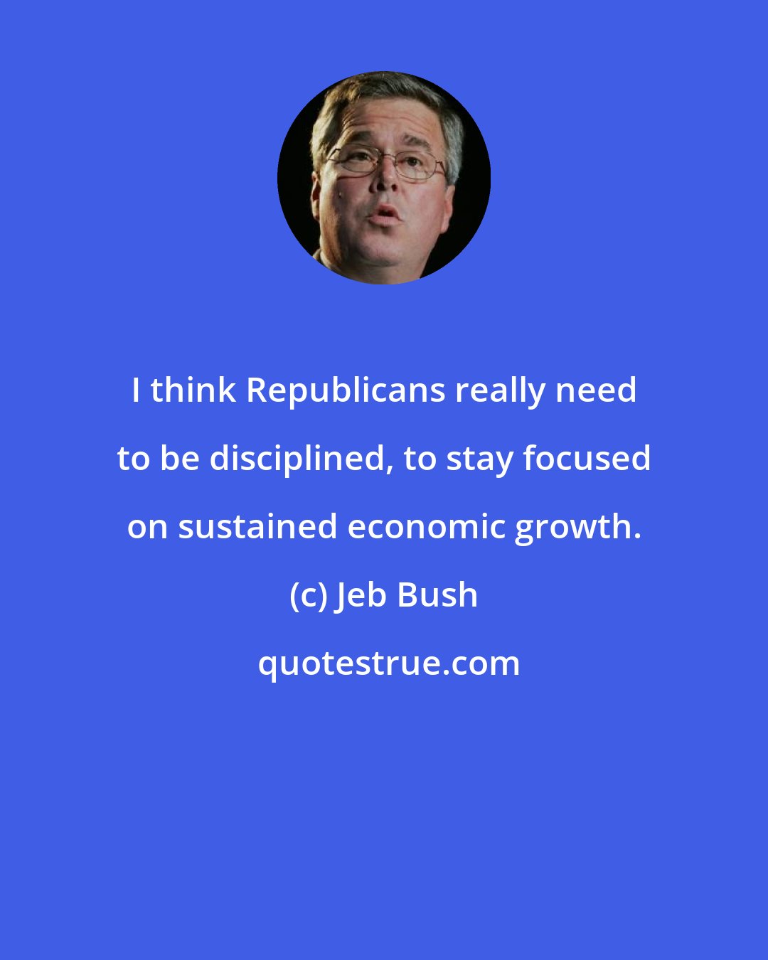 Jeb Bush: I think Republicans really need to be disciplined, to stay focused on sustained economic growth.