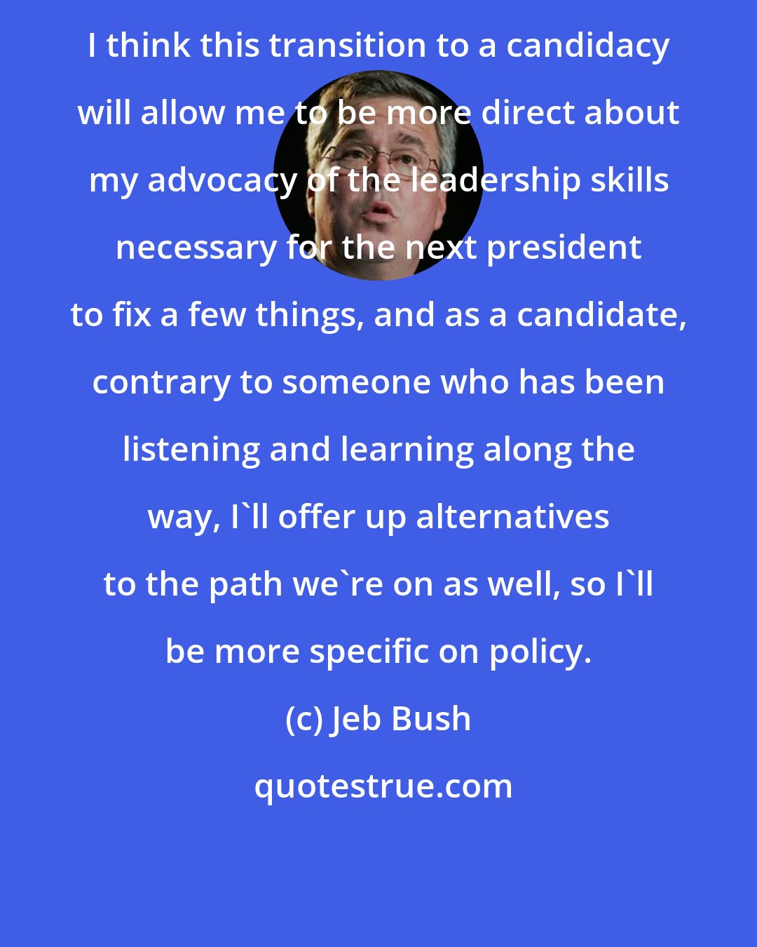 Jeb Bush: I think this transition to a candidacy will allow me to be more direct about my advocacy of the leadership skills necessary for the next president to fix a few things, and as a candidate, contrary to someone who has been listening and learning along the way, I'll offer up alternatives to the path we're on as well, so I'll be more specific on policy.