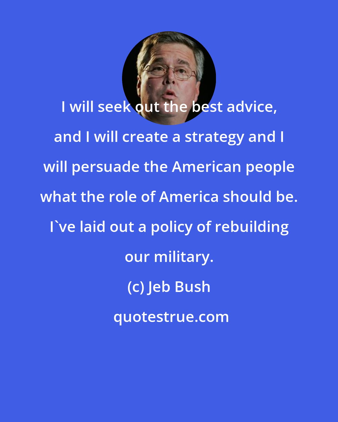 Jeb Bush: I will seek out the best advice, and I will create a strategy and I will persuade the American people what the role of America should be. I've laid out a policy of rebuilding our military.